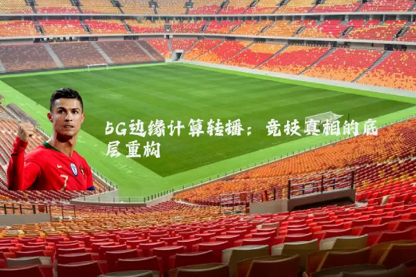 5G边缘计算转播：竞技真相的底层重构